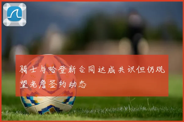 骑士与哈登新合同达成共识但仍观望老詹签约动态