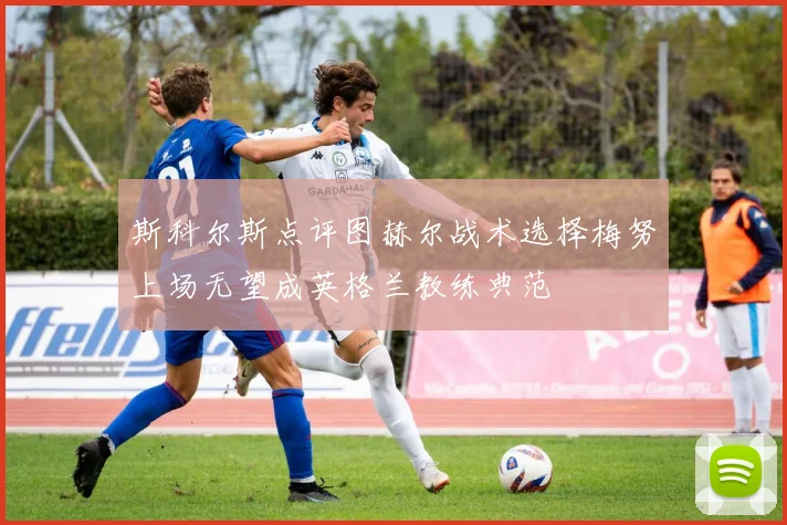 斯科尔斯点评图赫尔战术选择梅努上场无望成英格兰教练典范