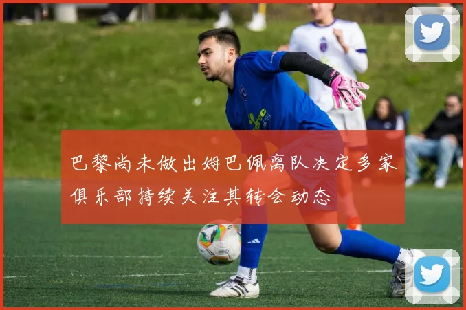 巴黎尚未做出姆巴佩离队决定多家俱乐部持续关注其转会动态