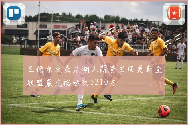 兰德尔交易后湖人薪资空间更新全联盟最充裕达到5210万