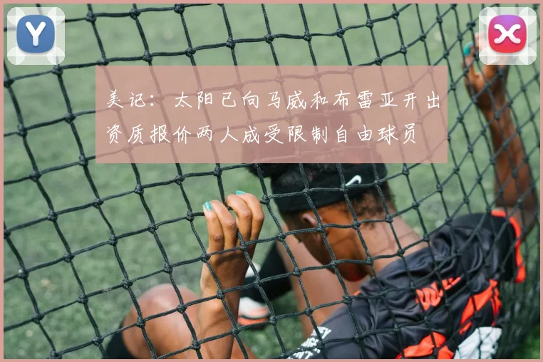 美记：太阳已向马威和布雷亚开出资质报价两人成受限制自由球员
