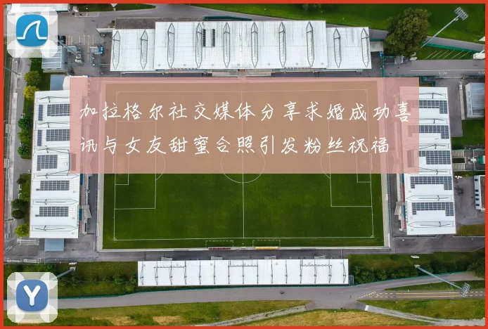 加拉格尔社交媒体分享求婚成功喜讯与女友甜蜜合照引发粉丝祝福