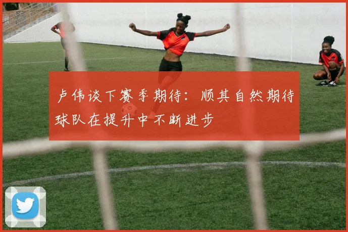 卢伟谈下赛季期待：顺其自然期待球队在提升中不断进步