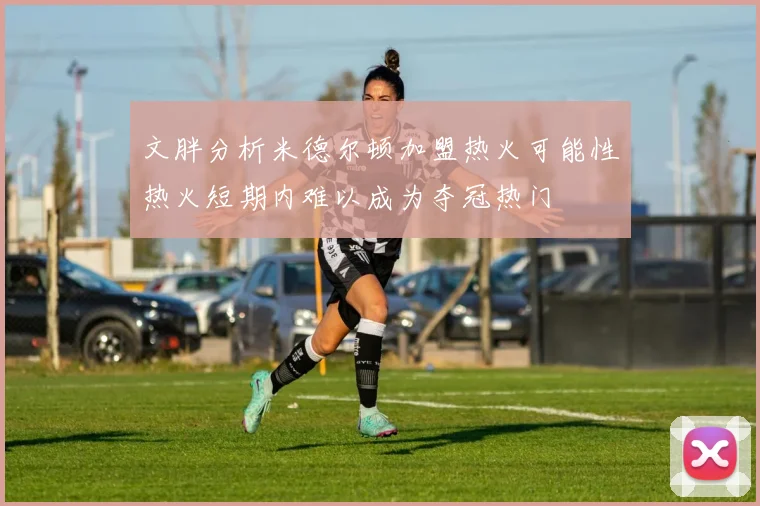 文胖分析米德尔顿加盟热火可能性热火短期内难以成为夺冠热门