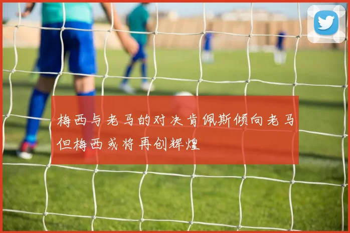 梅西与老马的对决肯佩斯倾向老马但梅西或将再创辉煌