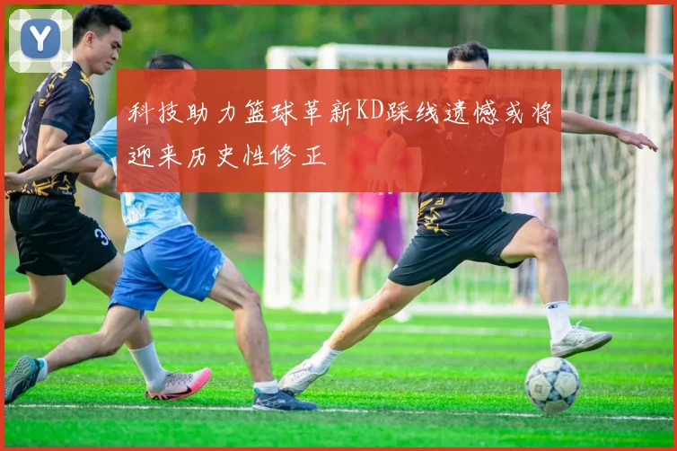 科技助力篮球革新KD踩线遗憾或将迎来历史性修正