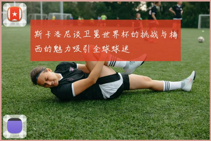 斯卡洛尼谈卫冕世界杯的挑战与梅西的魅力吸引全球球迷
