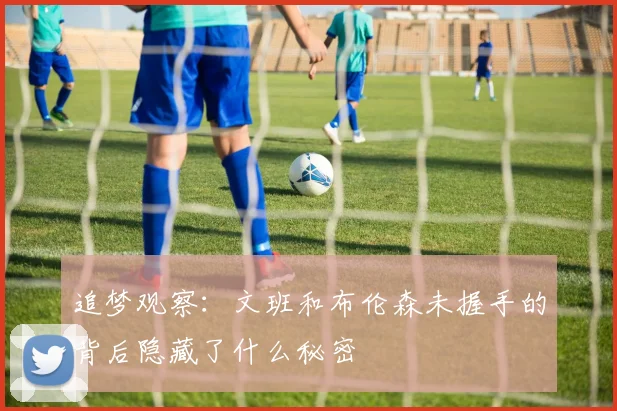 追梦观察：文班和布伦森未握手的背后隐藏了什么秘密
