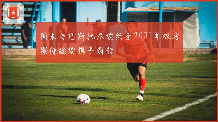 国米与巴斯托尼续约至2031年双方期待继续携手前行