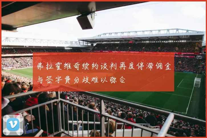 弗拉霍维奇续约谈判再度停滞佣金与签字费分歧难以弥合