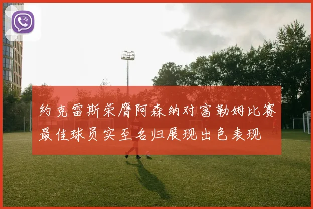 约克雷斯荣膺阿森纳对富勒姆比赛最佳球员实至名归展现出色表现